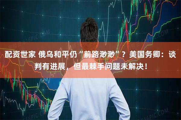 配资世家 俄乌和平仍“前路渺渺”？美国务卿：谈判有进展，但最棘手问题未解决！