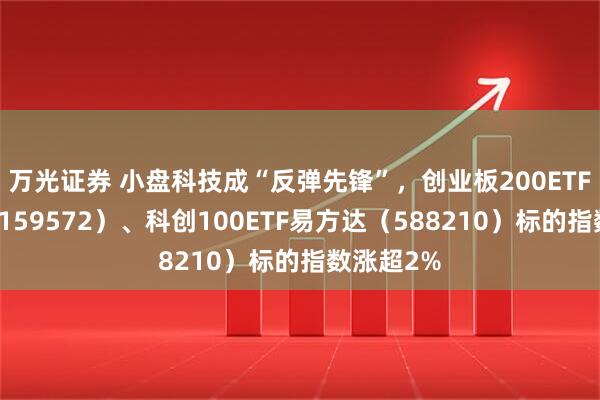 万光证券 小盘科技成“反弹先锋”，创业板200ETF易方达（159572）、科创100ETF易方达（588210）标的指数涨超2%