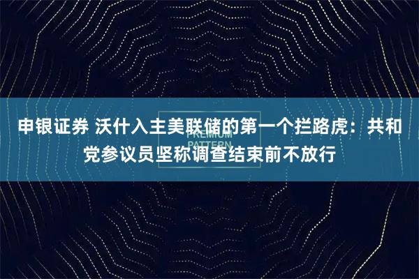 申银证券 沃什入主美联储的第一个拦路虎：共和党参议员坚称调查结束前不放行