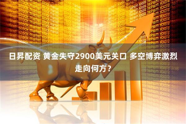 日昇配资 黄金失守2900美元关口 多空博弈激烈走向何方？