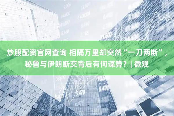 炒股配资官网查询 相隔万里却突然“一刀两断”，秘鲁与伊朗断交背后有何谋算？| 微观