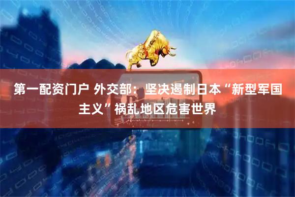 第一配资门户 外交部：坚决遏制日本“新型军国主义”祸乱地区危害世界