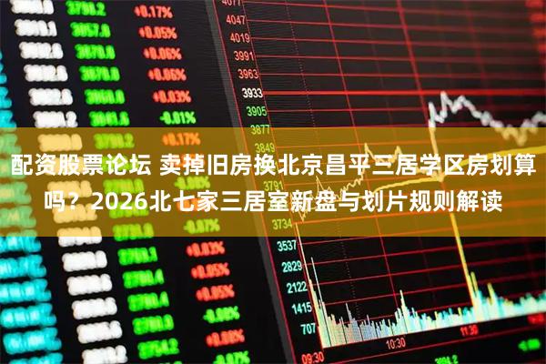 配资股票论坛 卖掉旧房换北京昌平三居学区房划算吗？2026北七家三居室新盘与划片规则解读