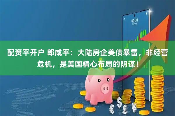 配资平开户 郎咸平：大陆房企美债暴雷，非经营危机，是美国精心布局的阴谋！